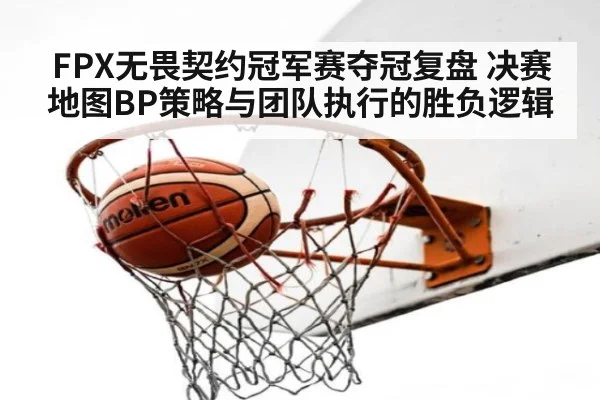 FPX无畏契约冠军赛夺冠复盘 决赛地图BP策略与团队执行的胜负逻辑