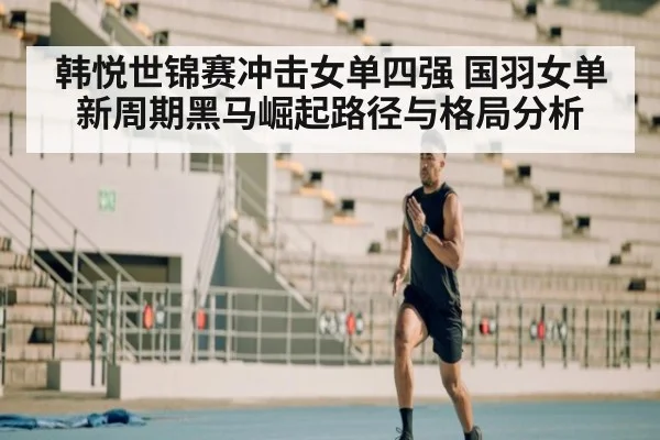 韩悦世锦赛冲击女单四强 国羽女单新周期黑马崛起路径与格局分析