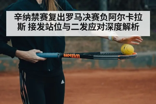 辛纳禁赛复出罗马决赛负阿尔卡拉斯 接发站位与二发应对深度解析
